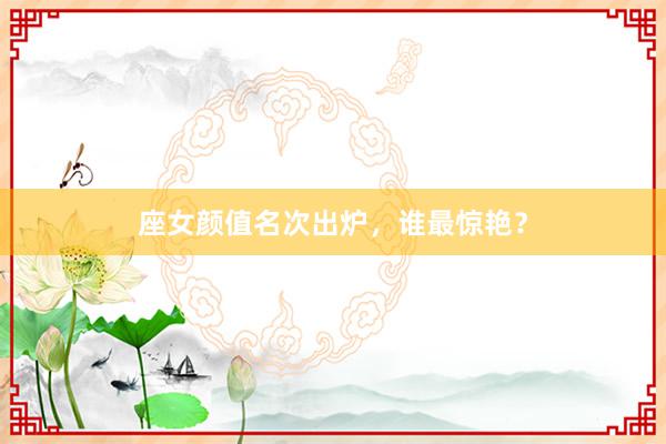 座女颜值名次出炉，谁最惊艳？